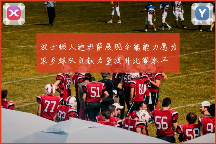 波士顿人迪班萨展现全能能力愿为家乡球队贡献力量提升比赛水平