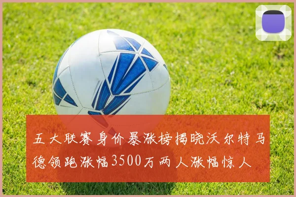 五大联赛身价暴涨榜揭晓沃尔特马德领跑涨幅3500万两人涨幅惊人