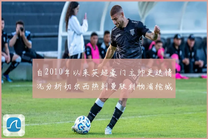 自2010年以来英超豪门主帅更迭情况分析切尔西热刺曼联利物浦枪城的变化趋势