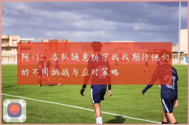 阿门：各队随意防守我我期待他们的不同挑战与应对策略