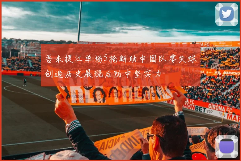 吾米提江单场5抢断助中国队零失球创造历史展现后防中坚实力