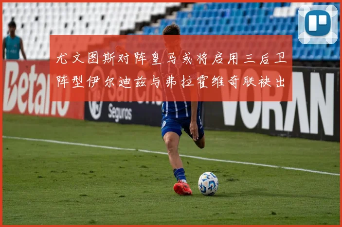 尤文图斯对阵皇马或将启用三后卫阵型伊尔迪兹与弗拉霍维奇联袂出击