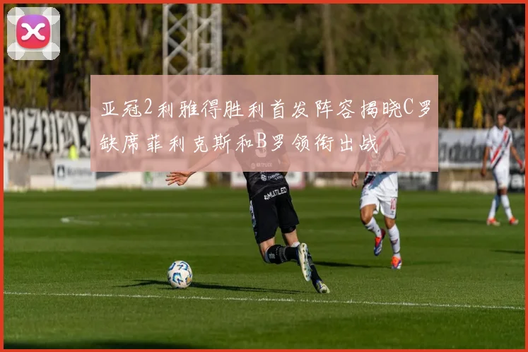 亚冠2利雅得胜利首发阵容揭晓C罗缺席菲利克斯和B罗领衔出战