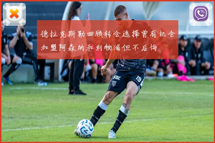 德拉克斯勒回顾转会选择曾有机会加盟阿森纳和利物浦但不后悔