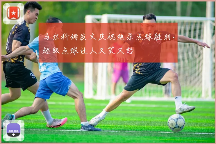 马尔科姆发文庆祝绝杀点球胜利，超级点球让人又笑又怒