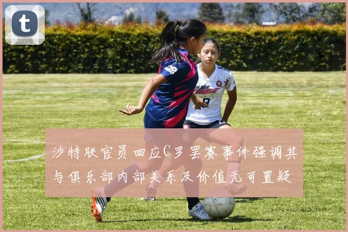 沙特联官员回应C罗罢赛事件强调其与俱乐部内部关系及价值无可置疑