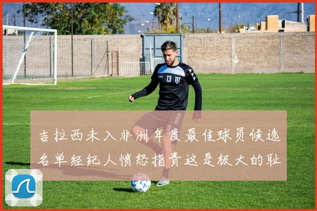吉拉西未入非洲年度最佳球员候选名单经纪人愤怒指责这是极大的耻辱