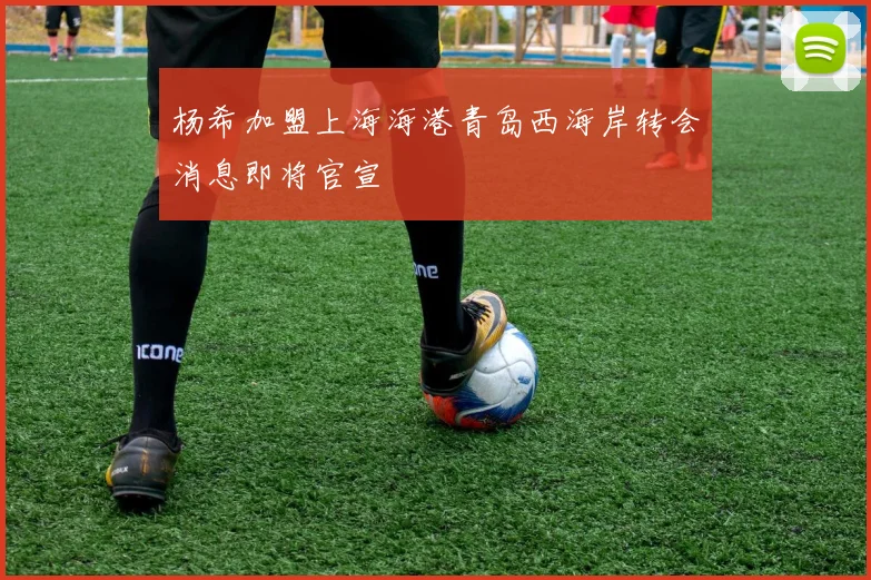 杨希加盟上海海港青岛西海岸转会消息即将官宣
