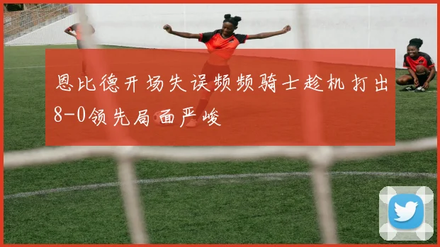 恩比德开场失误频频骑士趁机打出8-0领先局面严峻