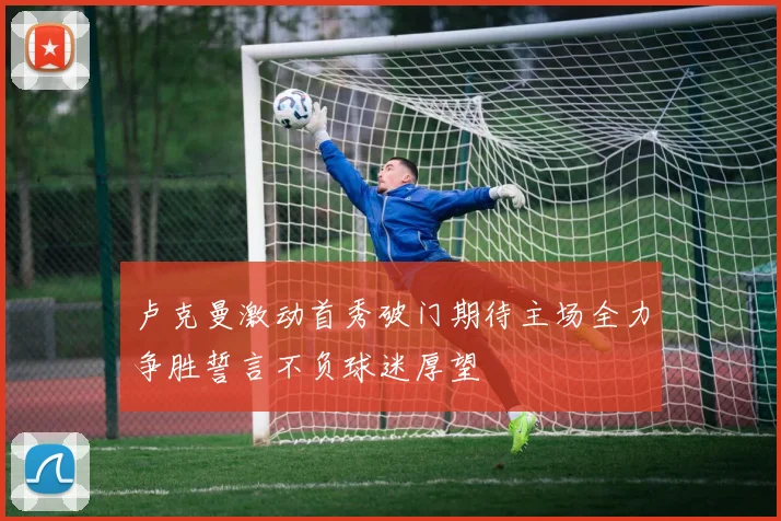 卢克曼激动首秀破门期待主场全力争胜誓言不负球迷厚望