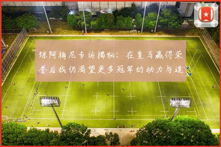 琼阿梅尼专访揭秘：在皇马赢得荣誉后我仍渴望更多冠军的动力与追求