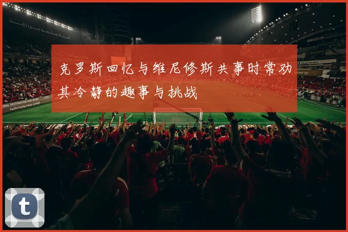 克罗斯回忆与维尼修斯共事时常劝其冷静的趣事与挑战