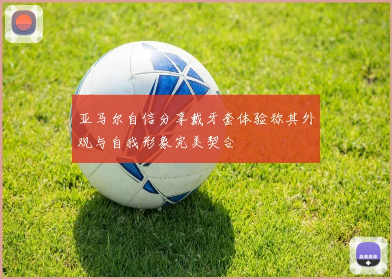 亚马尔自信分享戴牙套体验称其外观与自我形象完美契合