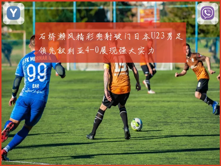 石桥濑风精彩兜射破门日本U23男足领先叙利亚4-0展现强大实力