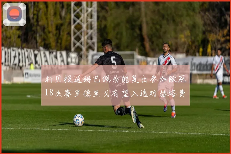 科贝报道姆巴佩或能复出参加欧冠18决赛罗德里戈有望入选对赫塔费大名单