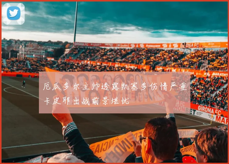 厄瓜多尔主帅透露凯塞多伤情严重卡皮耶出战前景堪忧