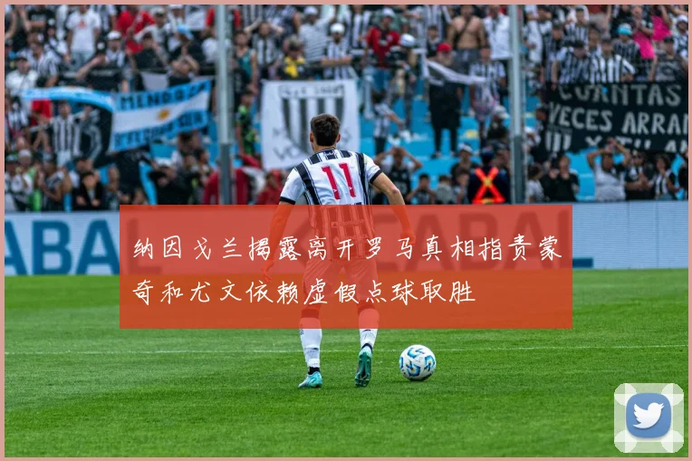 纳因戈兰揭露离开罗马真相指责蒙奇和尤文依赖虚假点球取胜