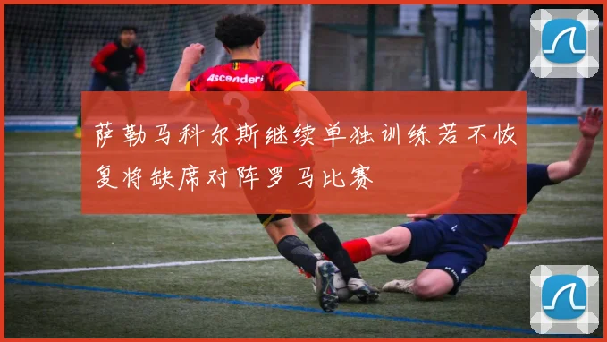 萨勒马科尔斯继续单独训练若不恢复将缺席对阵罗马比赛