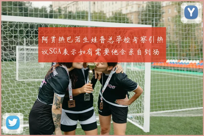 阿贾热巴若生娃普总孕检考察引热议SGA表示如有需要他会亲自到场