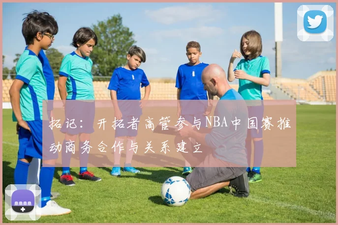 拓记:开拓者高管参与NBA中国赛推动商务合作与关系建立
