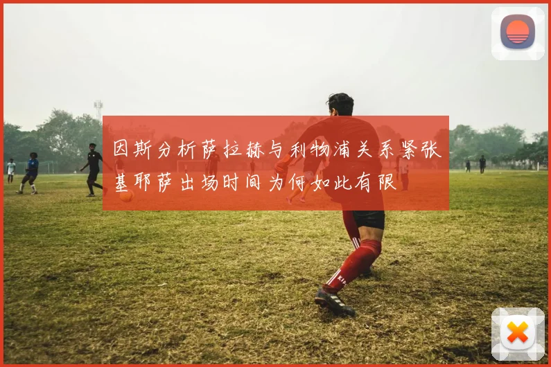 因斯分析萨拉赫与利物浦关系紧张基耶萨出场时间为何如此有限