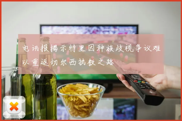 电讯报揭示特里因种族歧视争议难以重返切尔西执教之路