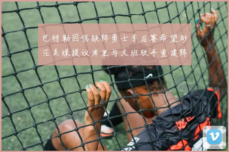 巴特勒因伤缺阵勇士季后赛希望渺茫美媒提议库里与文班联手重建阵容