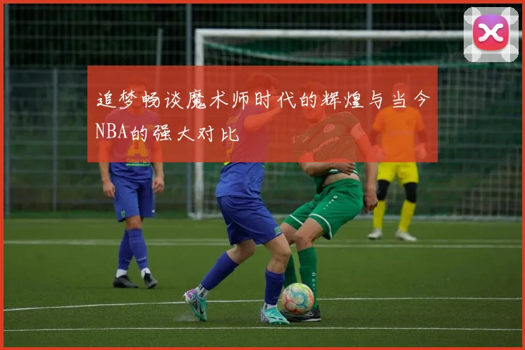 追梦畅谈魔术师时代的辉煌与当今NBA的强大对比
