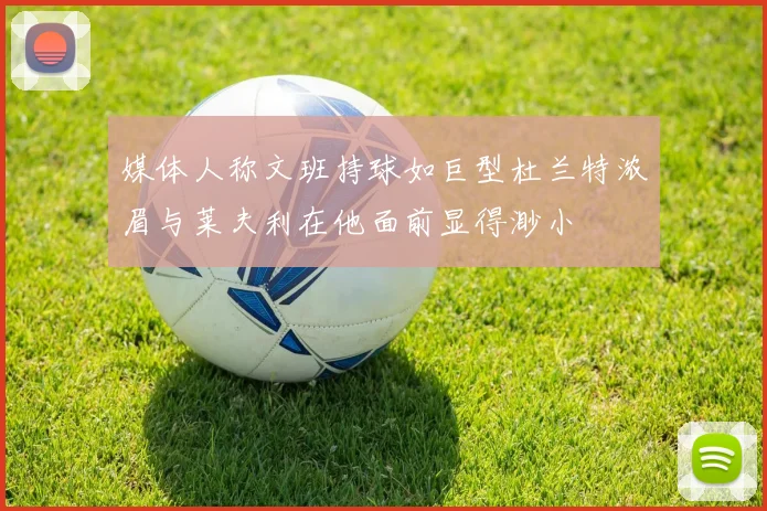 媒体人称文班持球如巨型杜兰特浓眉与莱夫利在他面前显得渺小