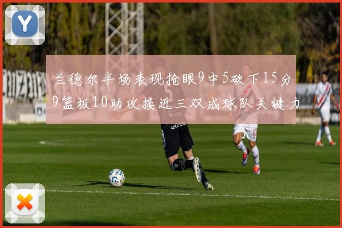 兰德尔半场表现抢眼9中5砍下15分9篮板10助攻接近三双成球队关键力量