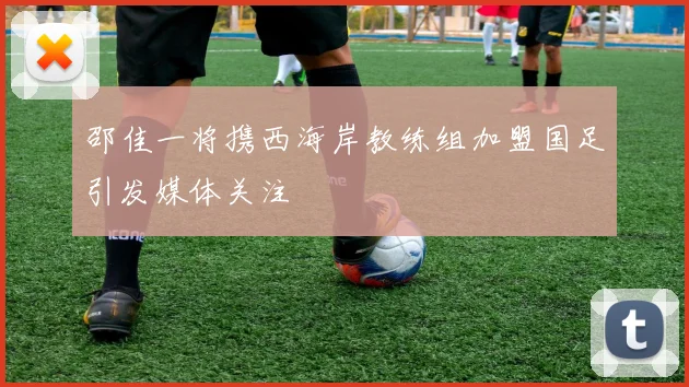 邵佳一将携西海岸教练组加盟国足引发媒体关注
