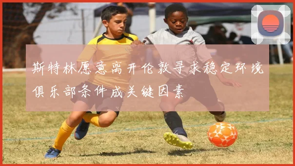 斯特林愿意离开伦敦寻求稳定环境俱乐部条件成关键因素