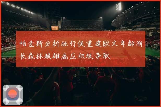 帕金斯分析独行侠重建欧文年龄渐长森林狼雄鹿应积极争取