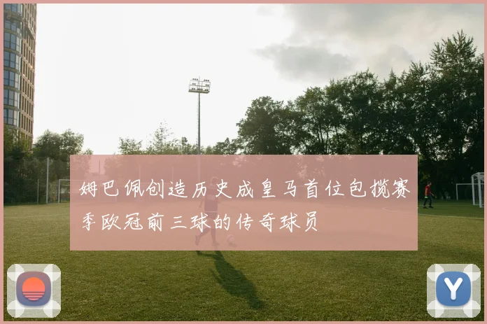 姆巴佩创造历史成皇马首位包揽赛季欧冠前三球的传奇球员