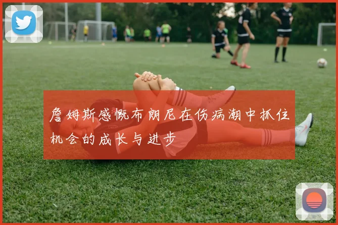 詹姆斯感慨布朗尼在伤病潮中抓住机会的成长与进步