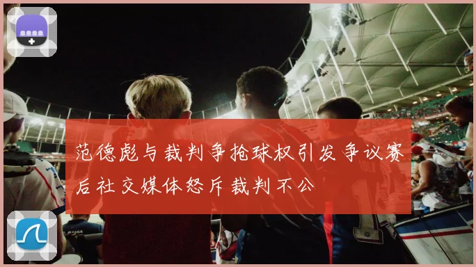 范德彪与裁判争抢球权引发争议赛后社交媒体怒斥裁判不公