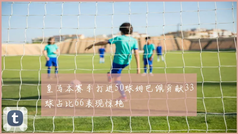 皇马本赛季打进50球姆巴佩贡献33球占比66表现惊艳