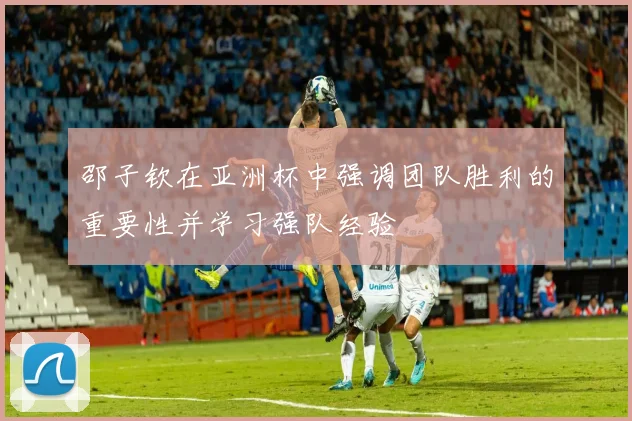 邵子钦在亚洲杯中强调团队胜利的重要性并学习强队经验
