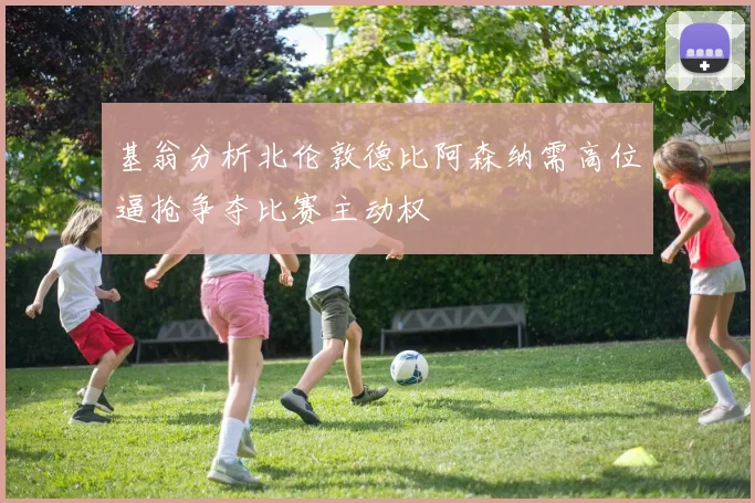 基翁分析北伦敦德比阿森纳需高位逼抢争夺比赛主动权